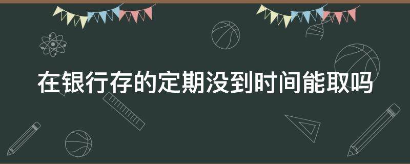 在银行存的定期没到时间能取吗（10万元一年利息多少钱）