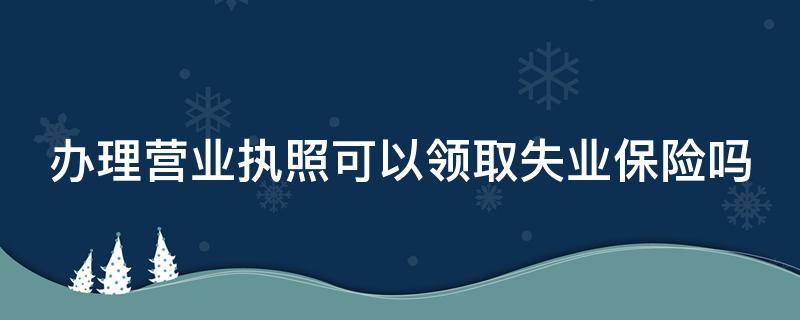 办理营业执照可以领取失业保险吗（办理营业执照可以领取失业保险吗）