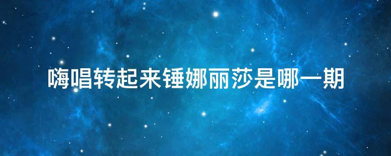 嗨唱转起来锤娜丽莎是哪一期 嗨唱转起来第二季锤娜丽莎是哪一期