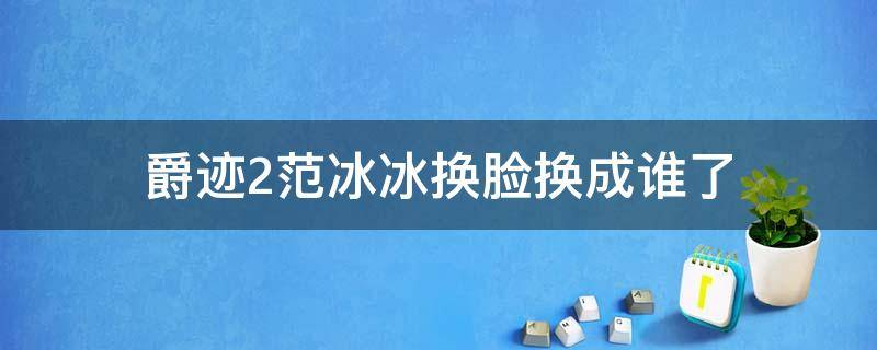 爵迹2范冰冰换脸换成谁了（爵迹2代替范冰冰的演员是谁）