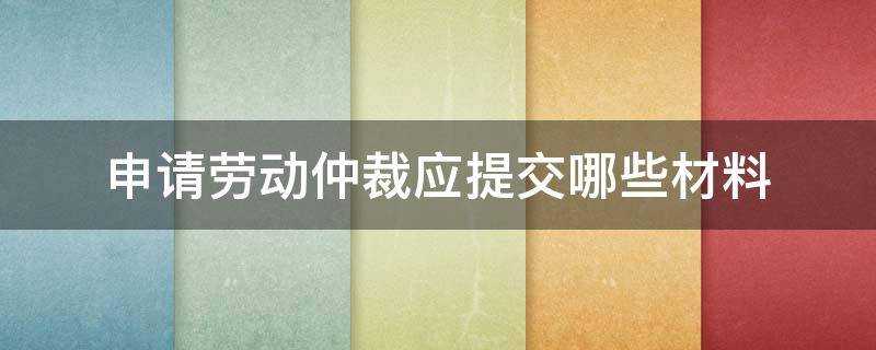 申请劳动仲裁应提交哪些材料（劳动申请仲裁需要什么材料）