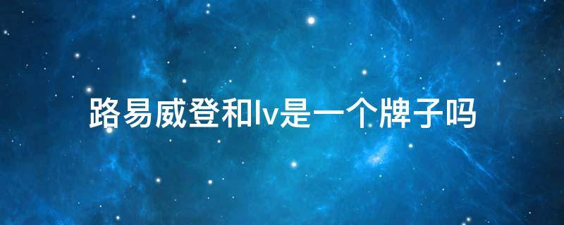 路易威登和lv是一个牌子吗 lv和路易斯威登是一个品牌吗