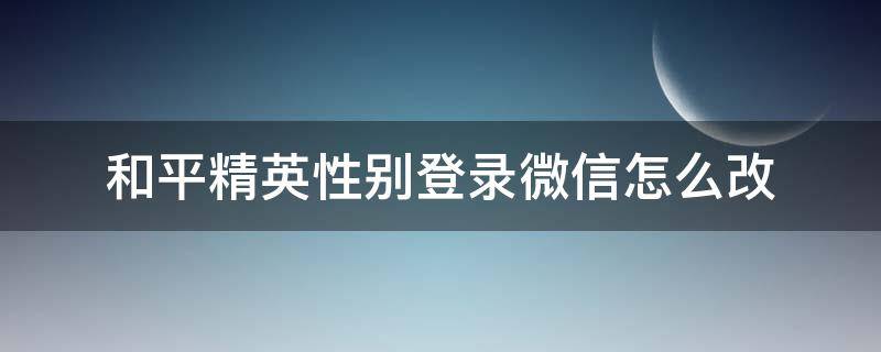 和平精英性别登录微信怎么改 和平精英微信登陆怎么改性别