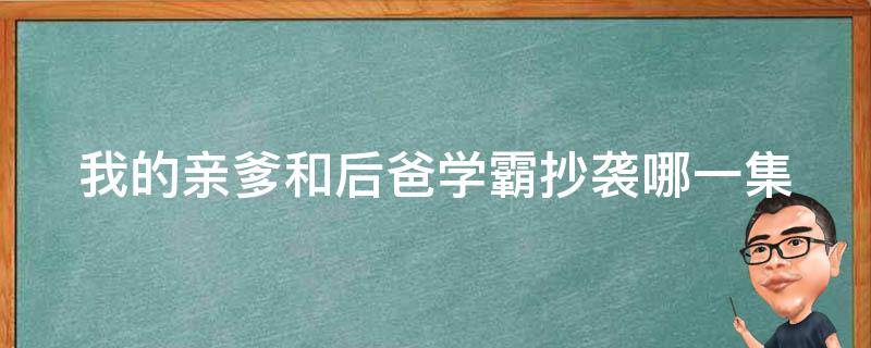 我的亲爹和后爸学霸抄袭哪一集（我的亲爹和后爸学霸抄袭是真的吗）