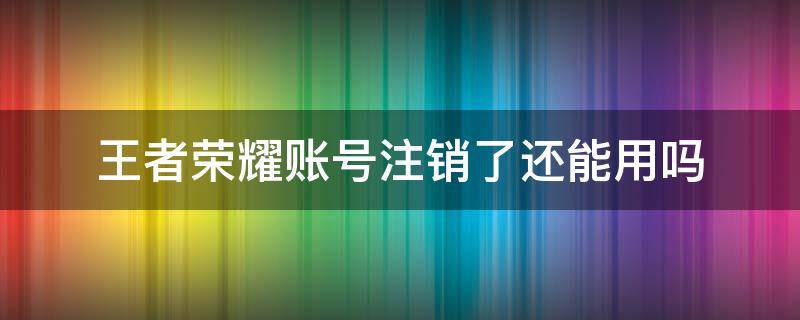 王者荣耀账号注销了还能用吗 王者荣耀注销了的账号还能用吗