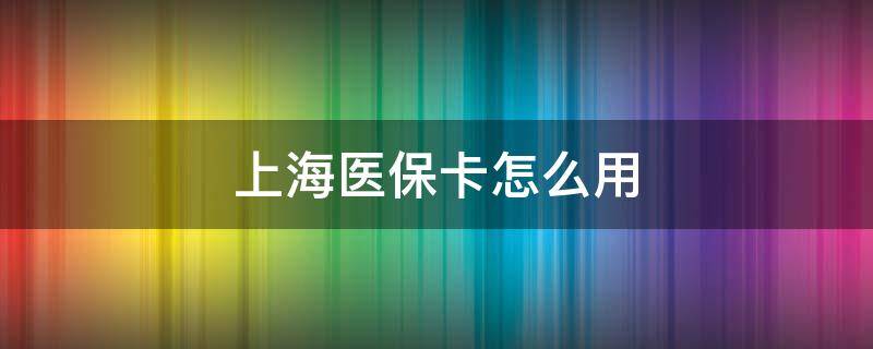 上海医保卡怎么用 上海医保卡怎么用比较好