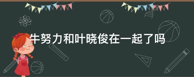 牛努力和叶晓俊在一起了吗（牛努力跟叶晓俊在一起了吗）