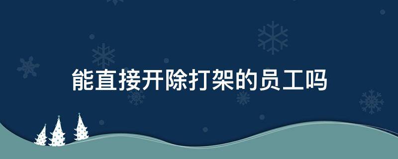 能直接开除打架的员工吗（员工打员工打架能直接开除吗）