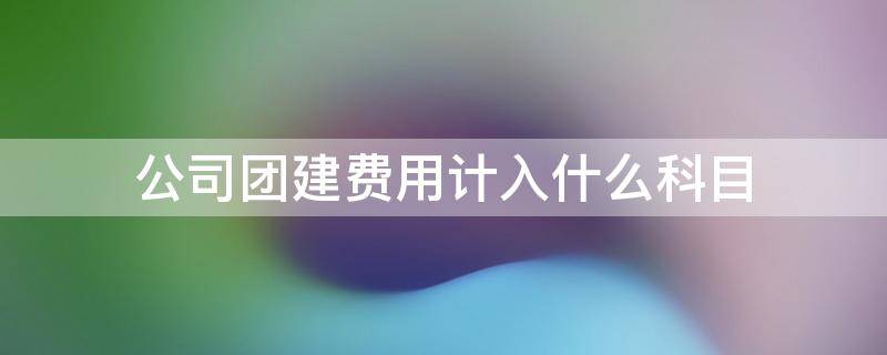 公司团建费用计入什么科目 公司团建发生的费用计入什么科目