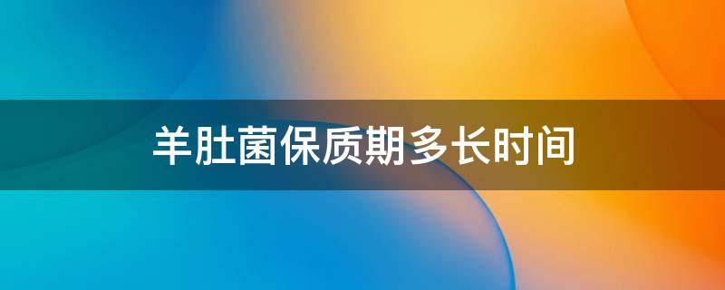 羊肚菌保质期多长时间 干的羊肚菌保质期多长时间