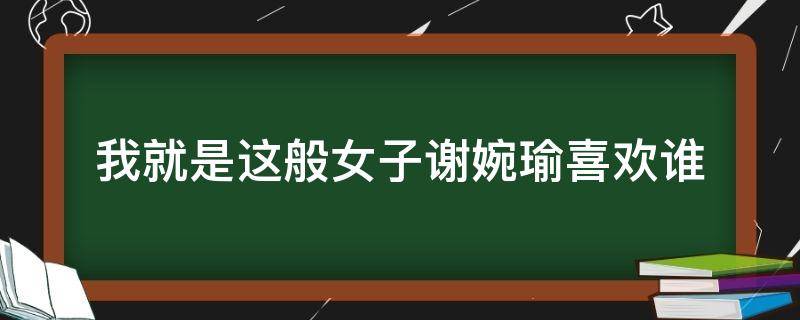 我就是这般女子谢婉瑜喜欢谁 我就是这般女子谢婉瑜和谁在一起