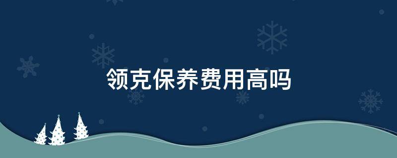 领克保养费用高吗 领克的保养费为啥这么高