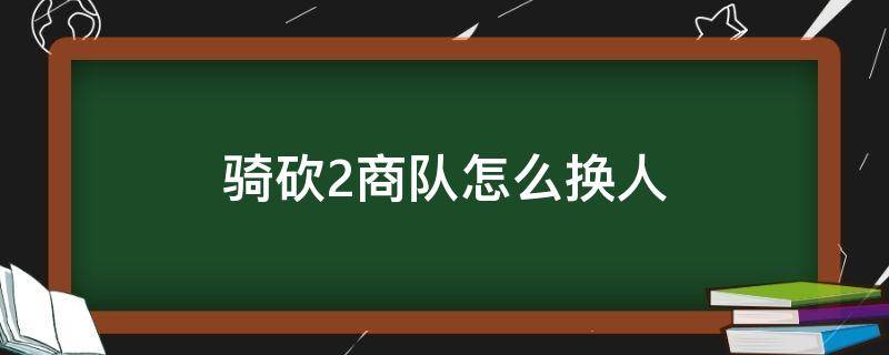 骑砍2商队怎么换人（骑砍2怎么换商队首领）