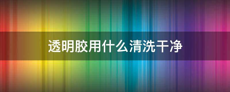 透明胶用什么清洗干净（透明胶用什么清理干净）