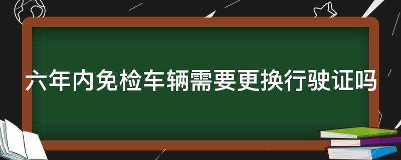 六年内免检车辆需要更换行驶证吗（六年内免检车辆需要更换行驶证吗现在）