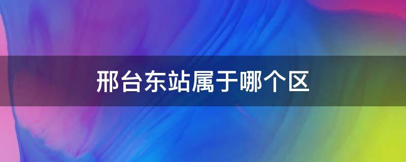 邢台东站属于哪个区 邢台东站属于什么区