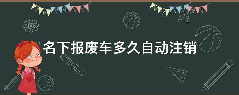 名下报废车多久自动注销（报废汽车几年自动注销）