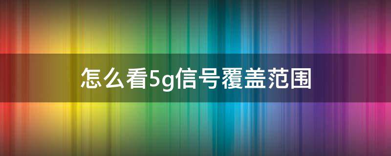 怎么看5g信号覆盖范围 怎么看移动5g信号覆盖范围