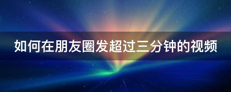 如何在朋友圈发超过三分钟的视频 怎样在朋友圈发超过3分钟的视频