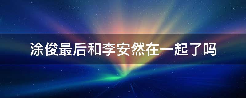 涂俊最后和李安然在一起了吗 涂俊最后有没有和安然在一起