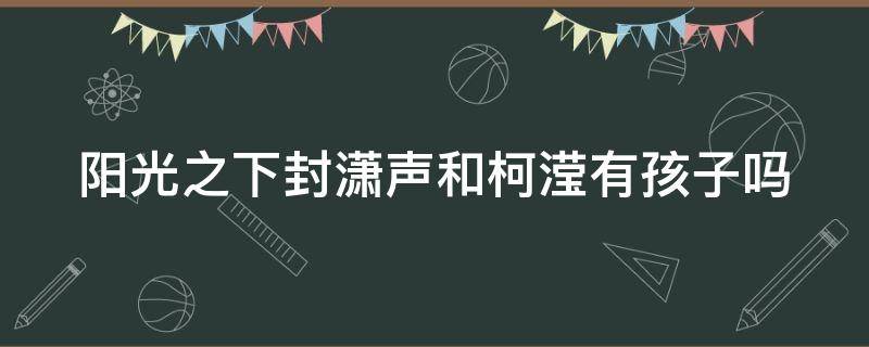 阳光之下封潇声和柯滢有孩子吗 阳光之下封潇声和柯滢同居