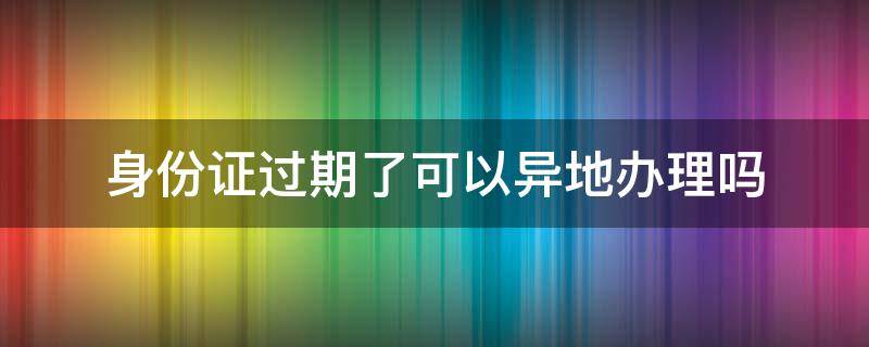 身份证过期了可以异地办理吗 银行卡绑定的身份证过期了可以异地办理吗