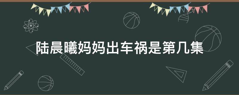 陆晨曦妈妈出车祸是第几集（外科风云陆晨曦妈妈出车祸是第几集）