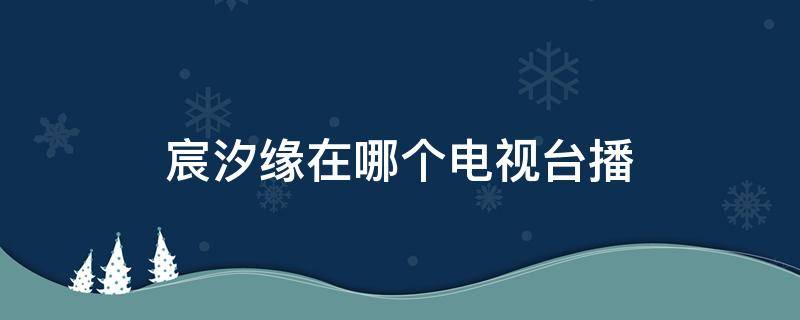 宸汐缘在哪个电视台播（宸汐缘在哪个电视台播出时间）