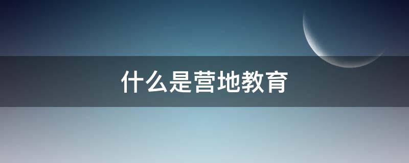 什么是营地教育 什么是营地教育,营地教育的意义是什么?