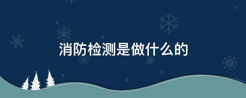 消防检测是做什么的（消防检测主要检测什么）