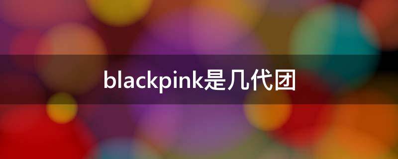 blackpink是几代团 blackpink是几代团吗