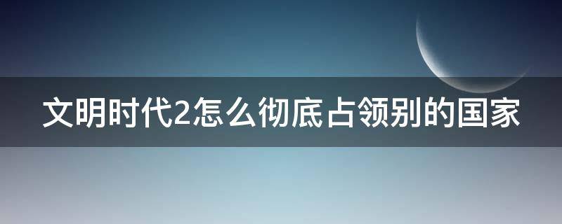 文明时代2怎么彻底占领别的国家 文明时代2怎么快速占领领土很大的国家