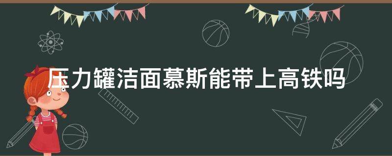 压力罐洁面慕斯能带上高铁吗（按压洁面慕斯能带上高铁吗）