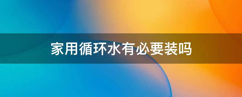 家用循环水有必要装吗（家里装循环水到底有没有用）