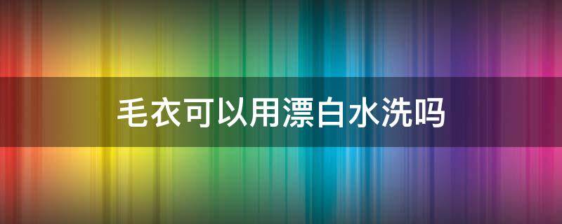 毛衣可以用漂白水洗吗 毛衣可以漂洗嘛