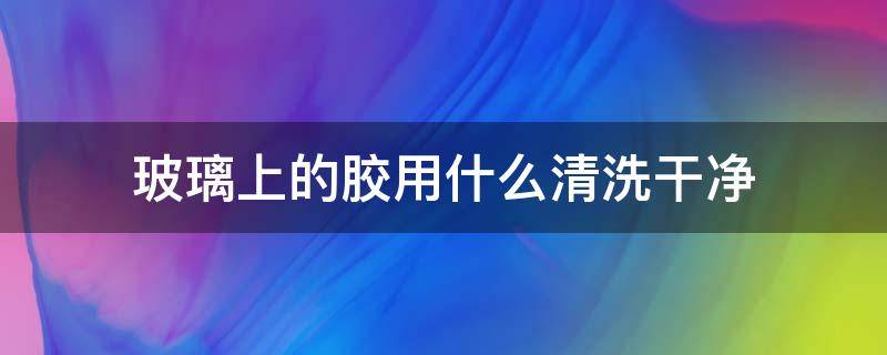 玻璃上的胶用什么清洗干净 玻璃胶用什么来清洗