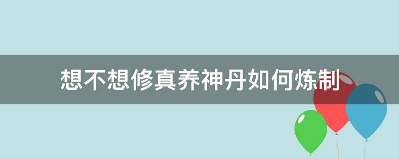 想不想修真养神丹如何炼制（想不想修真养神丹怎么用）