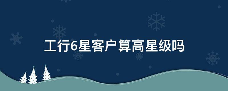 工行6星客户算高星级吗 工行5星6星级客户如何划分