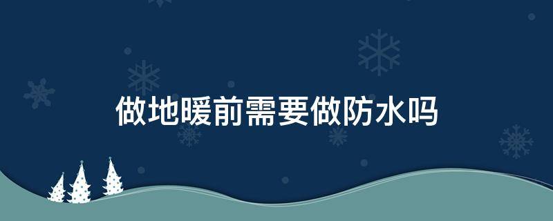 做地暖前需要做防水吗（做地暖前做防水还是做地暖后做防水）