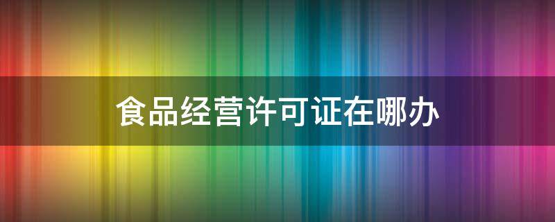 食品经营许可证在哪办（大连食品经营许可证在哪办）