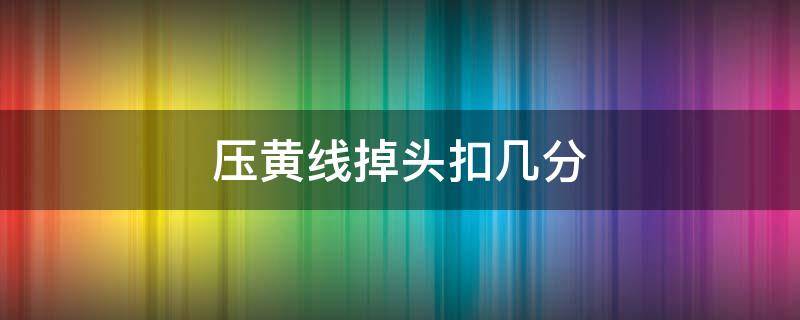 压黄线掉头扣几分（压黄线掉头扣几分罚多少钱）