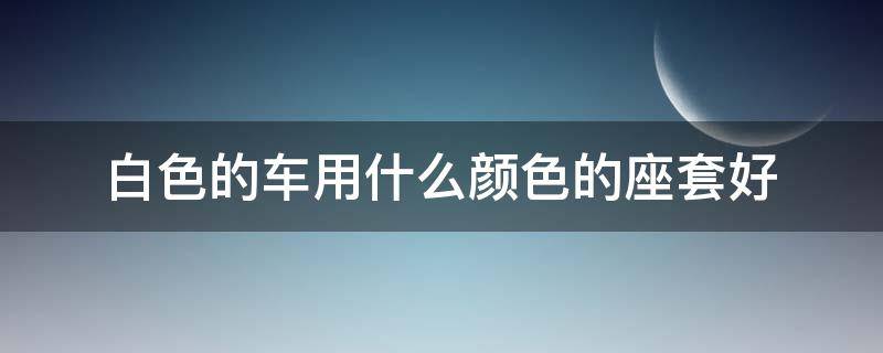 白色的车用什么颜色的座套好（白色轿车用什么颜色座套）