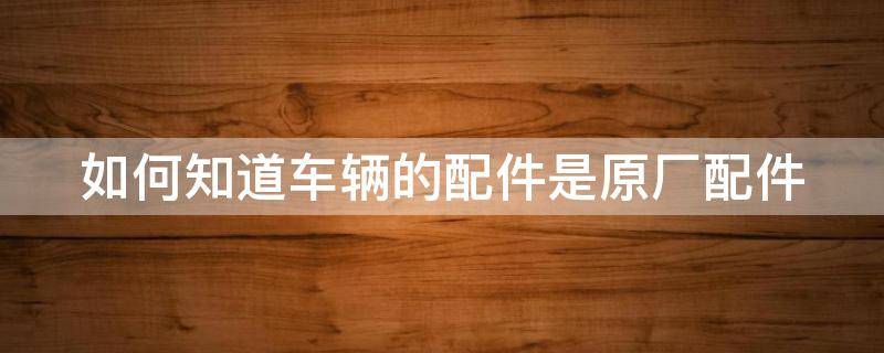 如何知道车辆的配件是原厂配件（如何知道车辆的配件是原厂配件呢）