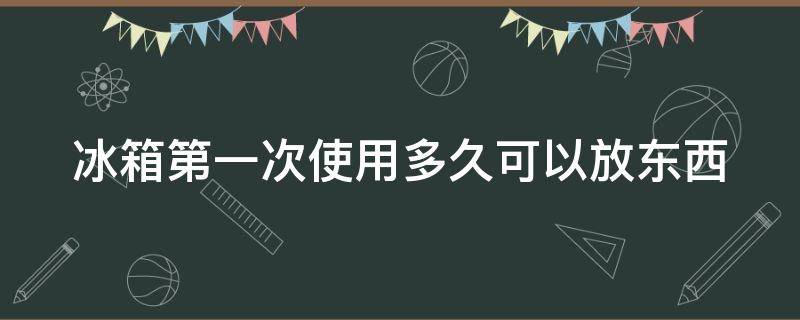 冰箱第一次使用多久可以放东西 冰箱第一次使用多久可以冷下来