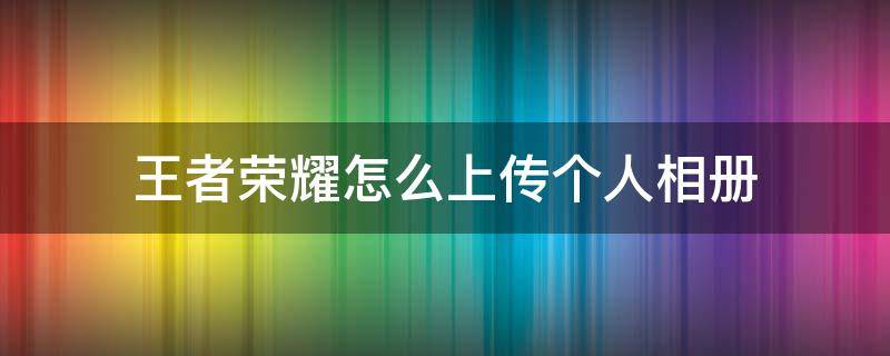 王者荣耀怎么上传个人相册（王者荣耀怎么上传个人相册照片）