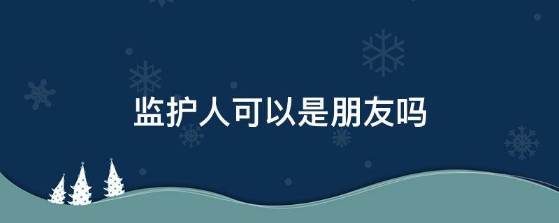 监护人可以是朋友吗 可以指定朋友为自己的监护人吗