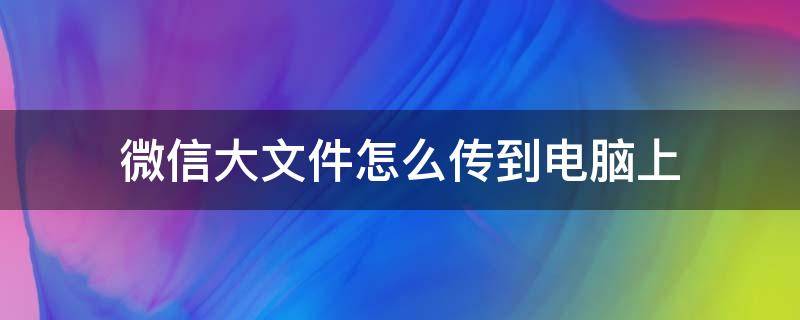 微信大文件怎么传到电脑上 怎么把电脑大文件传到微信