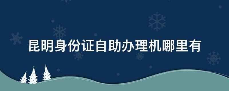 昆明身份证自助办理机哪里有（身份证自助办理机 昆明）