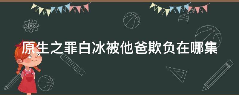 原生之罪白冰被他爸欺负在哪集（原生之罪白冰被养父欺负是哪集）