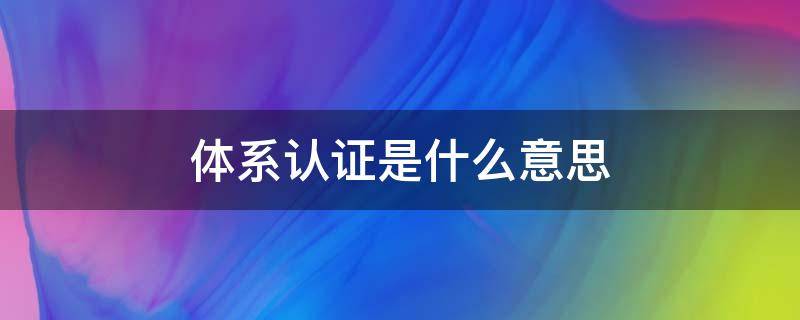 体系认证是什么意思 管理体系认证是什么意思